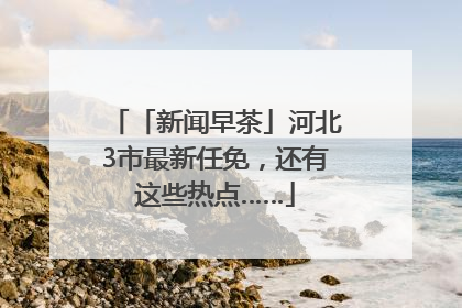 「新闻早茶」河北3市最新任免，还有这些热点……