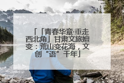 「青春华章·重走西北角」甘肃文旅嬗变：荒山变花海，文创“语”千年