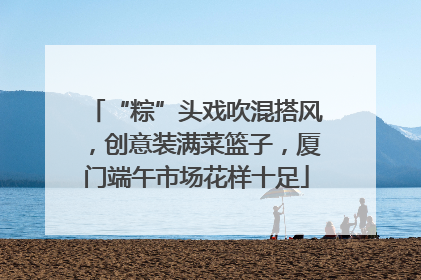 “粽”头戏吹混搭风，创意装满菜篮子，厦门端午市场花样十足