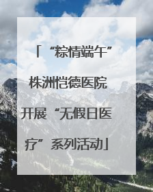 “粽情端午” 株洲恺德医院开展“无假日医疗”系列活动