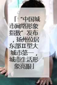 “中国城市网络形象指数”发布，扬州位居东部Ⅱ型大城市第一，城市生活形象亮眼