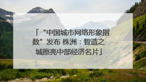 “中国城市网络形象指数”发布 株洲：智造之城擦亮中部经济名片