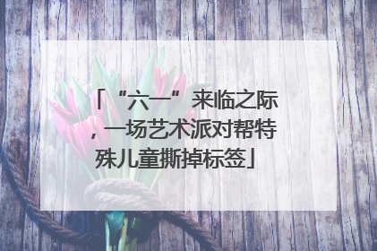 “六一”来临之际，一场艺术派对帮特殊儿童撕掉标签