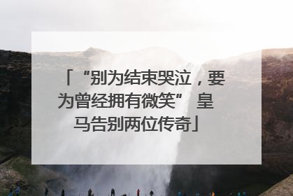 “别为结束哭泣，要为曾经拥有微笑” 皇马告别两位传奇