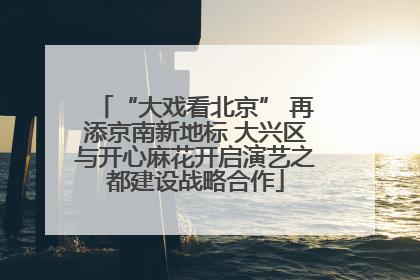 “大戏看北京” 再添京南新地标 大兴区与开心麻花开启演艺之都建设战略合作