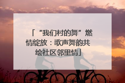 “我们村的舞”燃情绽放：歌声舞韵共绘社区邻里情