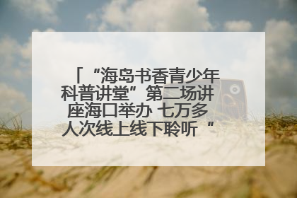 “海岛书香青少年科普讲堂”第二场讲座海口举办 七万多人次线上线下聆听“工匠精神”
