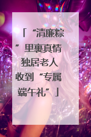 “清廉粽”里裹真情 独居老人收到“专属端午礼”
