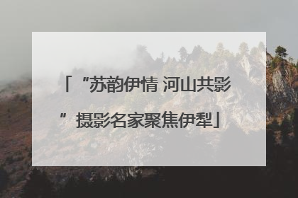 “苏韵伊情 河山共影”摄影名家聚焦伊犁