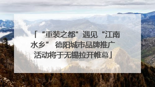 “重装之都”遇见“江南水乡” 德阳城市品牌推广活动将于无锡拉开帷幕