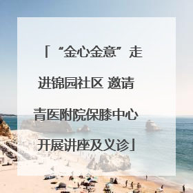 “金心金意”走进锦园社区 邀请青医附院保膝中心开展讲座及义诊