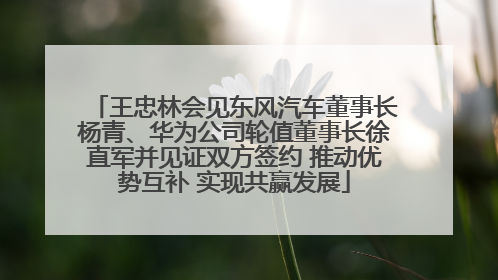 王忠林会见东风汽车董事长杨青、华为公司轮值董事长徐直军并见证双方签约 推动优势互补 实现共赢发展