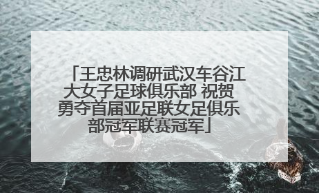 王忠林调研武汉车谷江大女子足球俱乐部 祝贺勇夺首届亚足联女足俱乐部冠军联赛冠军