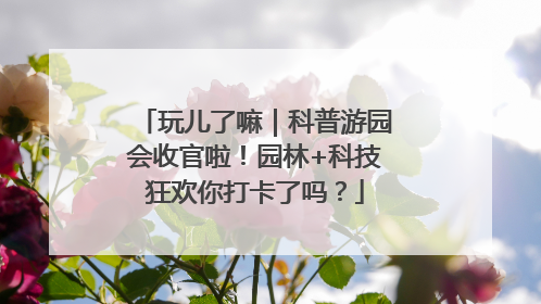 玩儿了嘛｜科普游园会收官啦！园林+科技狂欢你打卡了吗？