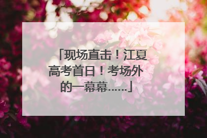 现场直击！江夏高考首日！考场外的一幕幕……