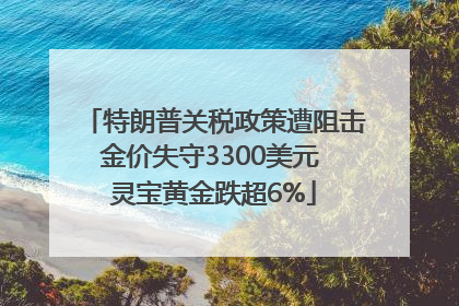 特朗普关税政策遭阻击金价失守3300美元 灵宝黄金跌超6%