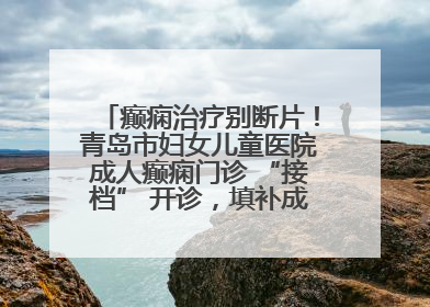 癫痫治疗别断片！青岛市妇女儿童医院成人癫痫门诊 “接档” 开诊，填补成年延续治疗空白