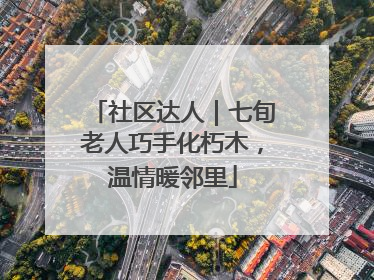 社区达人｜七旬老人巧手化朽木，温情暖邻里