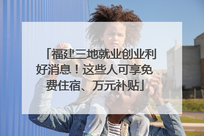 福建三地就业创业利好消息！这些人可享免费住宿、万元补贴