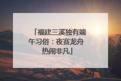 福建三溪独有端午习俗：夜赛龙舟 热闹非凡