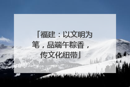 福建：以文明为笔，品端午粽香，传文化纽带