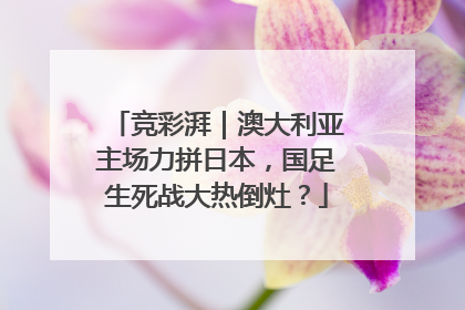 竞彩湃｜澳大利亚主场力拼日本，国足生死战大热倒灶？