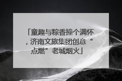 童趣与粽香撞个满怀，济南文旅集团创意“点燃”老城烟火