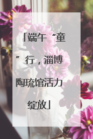 端午“童”行，淄博陶琉馆活力绽放