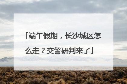 端午假期，长沙城区怎么走？交警研判来了