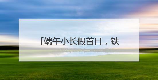 端午小长假首日，铁路迎来旅客出行高峰