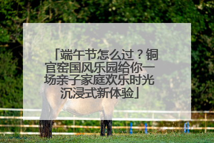 端午节怎么过？铜官窑国风乐园给你一场亲子家庭欢乐时光沉浸式新体验