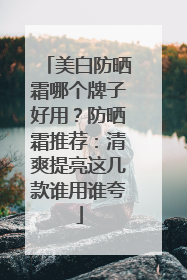 美白防晒霜哪个牌子好用？防晒霜推荐：清爽提亮这几款谁用谁夸
