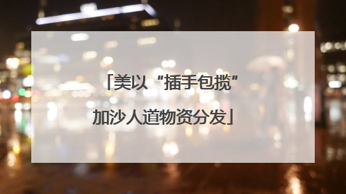 美以“插手包揽”加沙人道物资分发