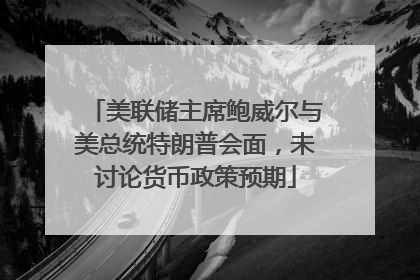 美联储主席鲍威尔与美总统特朗普会面，未讨论货币政策预期
