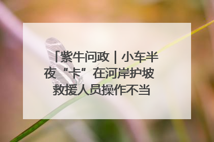紫牛问政｜小车半夜“卡”在河岸护坡 救援人员操作不当致小车翻下河，然后直接走人了