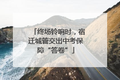 终场铃响时，宿迁城管交出中考保障“答卷”