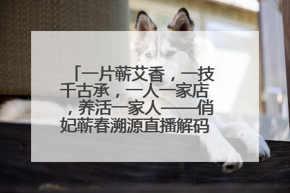 一片蕲艾香，一技千古承，一人一家店，养活一家人——俏妃蕲春溯源直播解码中医养生文化传承