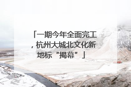 一期今年全面完工，杭州大城北文化新地标“揭幕”