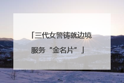 三代女警铸就边境服务“金名片”
