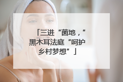 三进“菌地，”黑木耳法庭“呵护乡村梦想”