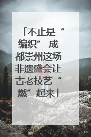 不止是“编织” 成都崇州这场非遗盛会让古老技艺“燃”起来