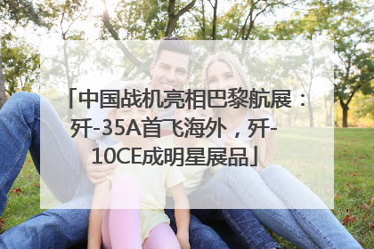 中国战机亮相巴黎航展：歼-35A首飞海外，歼-10CE成明星展品