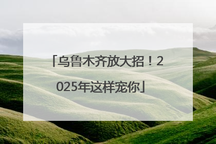 乌鲁木齐放大招！2025年这样宠你