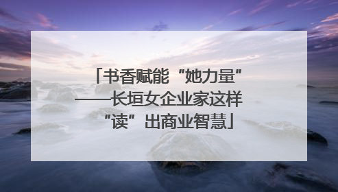 书香赋能“她力量”——长垣女企业家这样“读”出商业智慧
