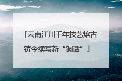 云南江川千年技艺熔古铸今续写新“铜话”