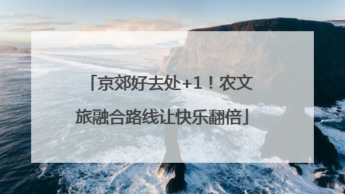 京郊好去处+1！农文旅融合路线让快乐翻倍