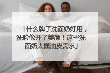 什么牌子洗面奶好用，洗脸像开了美颜！这些洗面奶太懂油皮需求