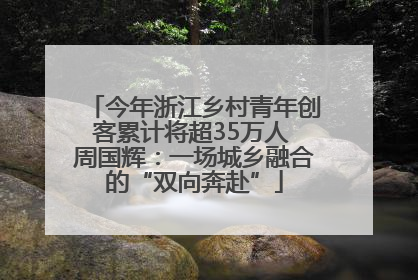 今年浙江乡村青年创客累计将超35万人 周国辉：一场城乡融合的“双向奔赴”