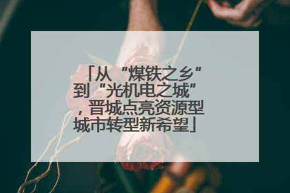 从“煤铁之乡”到“光机电之城”，晋城点亮资源型城市转型新希望