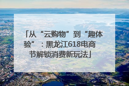 从“云购物”到“趣体验”：黑龙江618电商节解锁消费新玩法